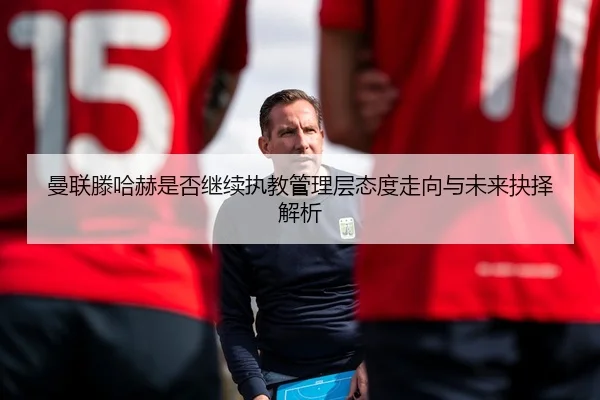 曼联滕哈赫是否继续执教管理层态度走向与未来抉择解析