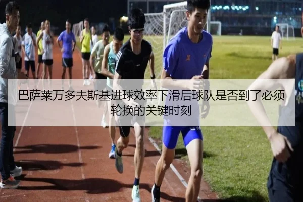 巴萨莱万多夫斯基进球效率下滑后球队是否到了必须轮换的关键时刻