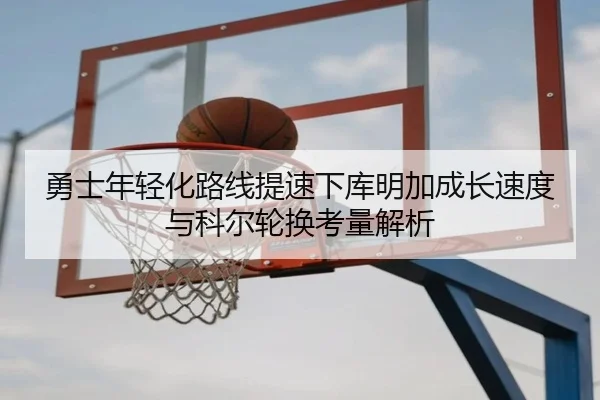 勇士年轻化路线提速下库明加成长速度与科尔轮换考量解析
