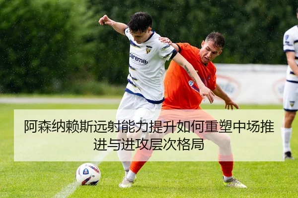 阿森纳赖斯远射能力提升如何重塑中场推进与进攻层次格局