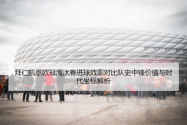 拜仁凯恩欧冠淘汰赛进球效率对比队史中锋价值与时代坐标解析