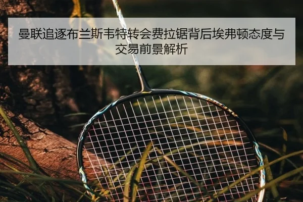 曼联追逐布兰斯韦特转会费拉锯背后埃弗顿态度与交易前景解析