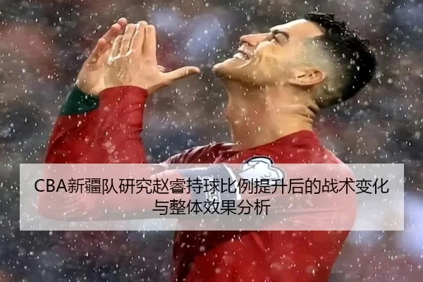 CBA新疆队研究赵睿持球比例提升后的战术变化与整体效果分析