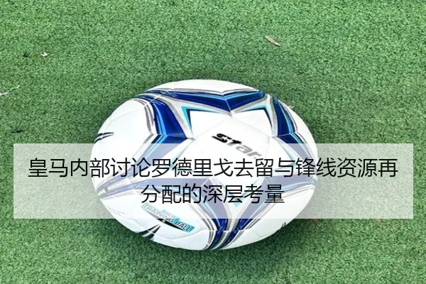 皇马内部讨论罗德里戈去留与锋线资源再分配的深层考量