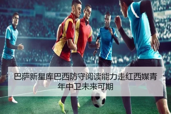 巴萨新星库巴西防守阅读能力走红西媒青年中卫未来可期