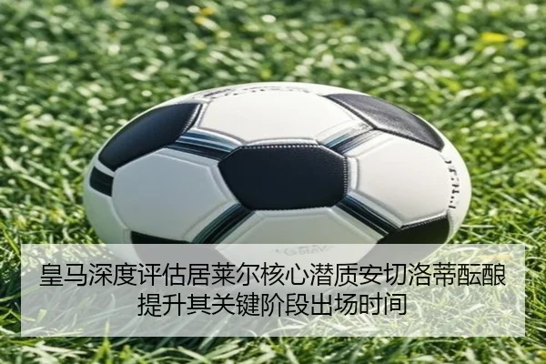 皇马深度评估居莱尔核心潜质安切洛蒂酝酿提升其关键阶段出场时间